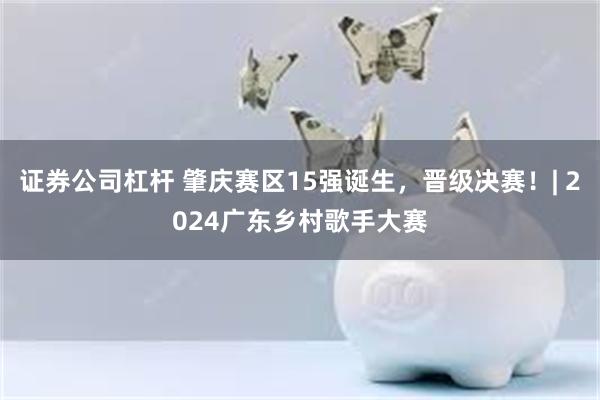 证券公司杠杆 肇庆赛区15强诞生，晋级决赛！| 2024广东乡村歌手大赛