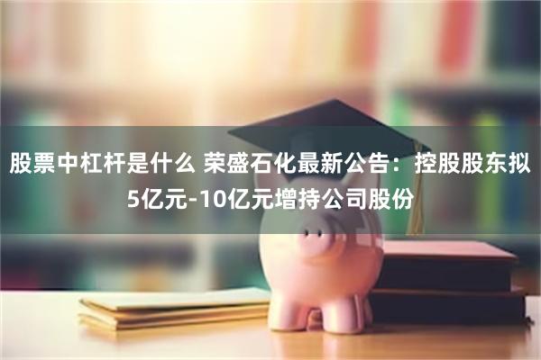 股票中杠杆是什么 荣盛石化最新公告：控股股东拟5亿元-10亿元增持公司股份