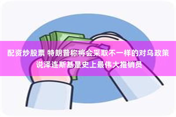 配资炒股票 特朗普称将会采取不一样的对乌政策 说泽连斯基是史上最伟大推销员