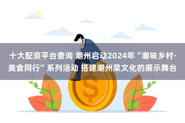 十大配资平台查询 潮州启动2024年“潮味乡村·美食同行”系列活动 搭建潮州菜文化的展示舞台