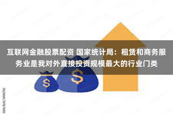 互联网金融股票配资 国家统计局：租赁和商务服务业是我对外直接投资规模最大的行业门类