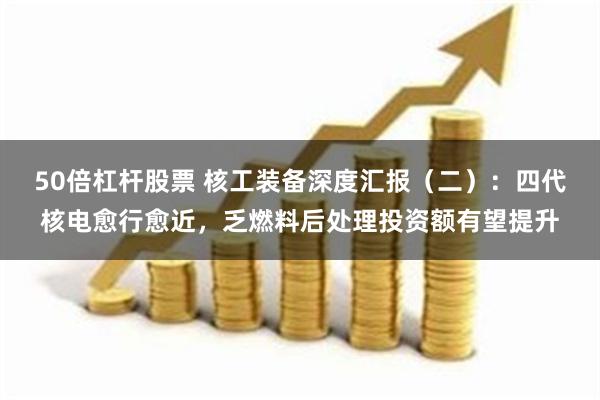 50倍杠杆股票 核工装备深度汇报（二）：四代核电愈行愈近，乏燃料后处理投资额有望提升