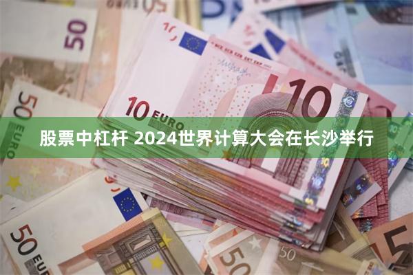 股票中杠杆 2024世界计算大会在长沙举行