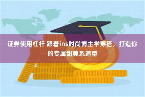 证券使用杠杆 跟着ins时尚博主学穿搭，打造你的专属甜美系造型