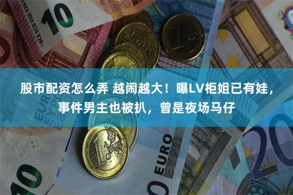 股市配资怎么弄 越闹越大！曝LV柜姐已有娃，事件男主也被扒，曾是夜场马仔