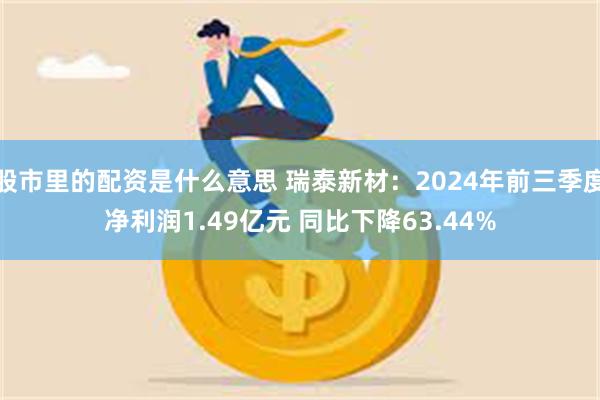 股市里的配资是什么意思 瑞泰新材：2024年前三季度净利润1.49亿元 同比下降63.44%