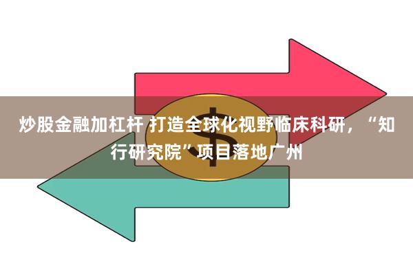 炒股金融加杠杆 打造全球化视野临床科研，“知行研究院”项目落地广州