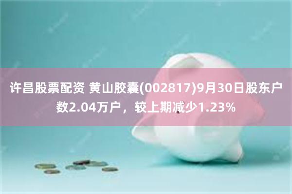 许昌股票配资 黄山胶囊(002817)9月30日股东户数2.04万户，较上期减少1.23%