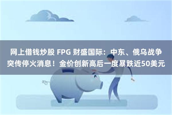 网上借钱炒股 FPG 财盛国际：中东、俄乌战争突传停火消息！金价创新高后一度暴跌近50美元