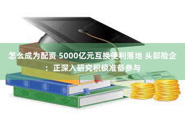 怎么成为配资 5000亿元互换便利落地 头部险企：正深入研究积极准备参与