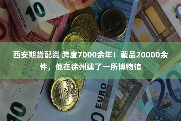 西安期货配资 跨度7000余年！藏品20000余件，他在徐州建了一所博物馆