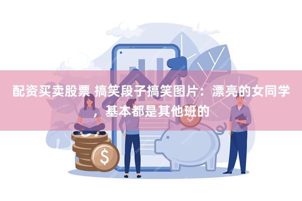 配资买卖股票 搞笑段子搞笑图片：漂亮的女同学，基本都是其他班的