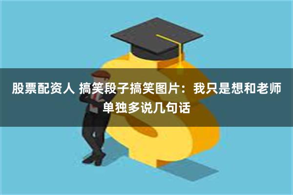 股票配资人 搞笑段子搞笑图片：我只是想和老师单独多说几句话