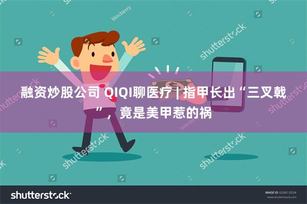 融资炒股公司 QIQI聊医疗 | 指甲长出“三叉戟”，竟是美甲惹的祸