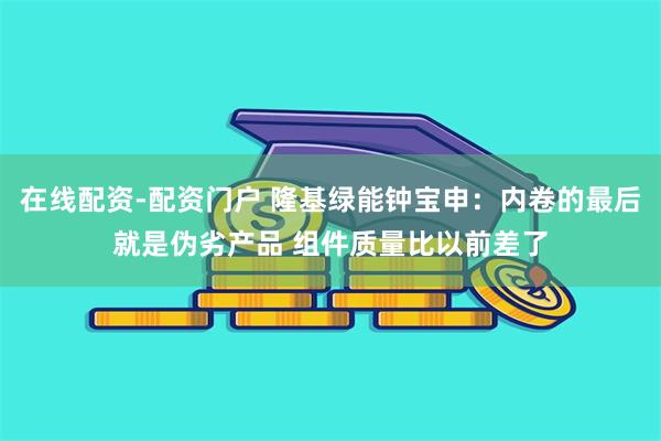 在线配资-配资门户 隆基绿能钟宝申：内卷的最后就是伪劣产品 组件质量比以前差了