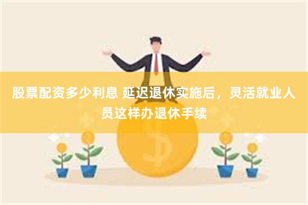 股票配资多少利息 延迟退休实施后，灵活就业人员这样办退休手续