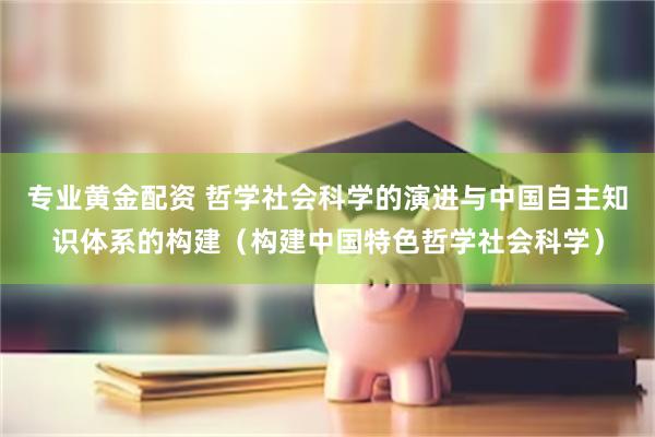 专业黄金配资 哲学社会科学的演进与中国自主知识体系的构建（构建中国特色哲学社会科学）