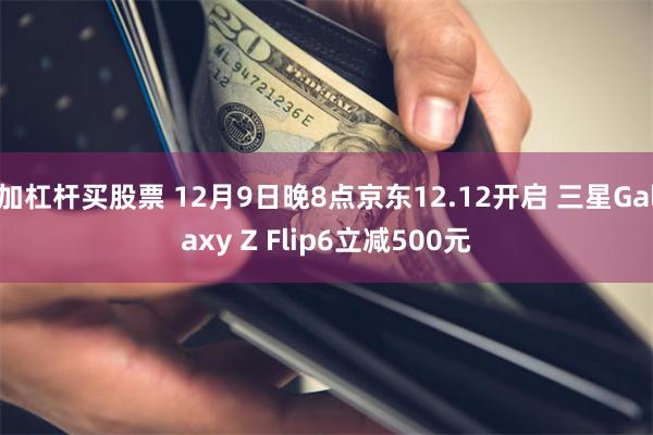 加杠杆买股票 12月9日晚8点京东12.12开启 三星Galaxy Z Flip6立减500元