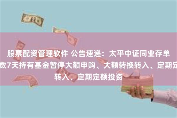 股票配资管理软件 公告速递：太平中证同业存单AAA指数7天持有基金暂停大额申购、大额转换转入、定期定额投资