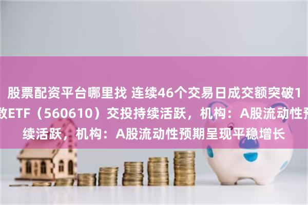 股票配资平台哪里找 连续46个交易日成交额突破10亿元，A500指数ETF（560610）交投持续活跃，机构：A股流动性预期呈现平稳增长