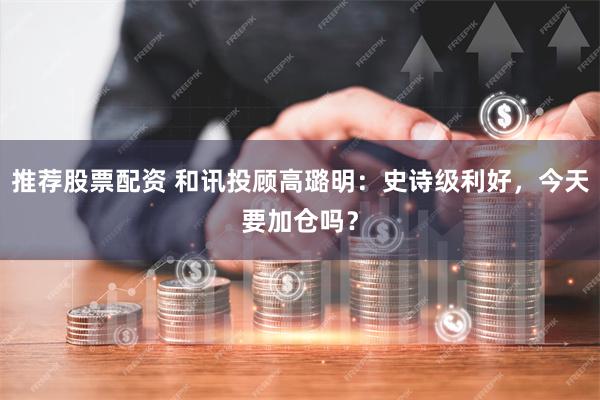 推荐股票配资 和讯投顾高璐明：史诗级利好，今天要加仓吗？