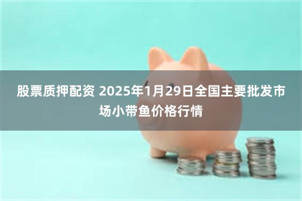 股票质押配资 2025年1月29日全国主要批发市场小带鱼价格行情