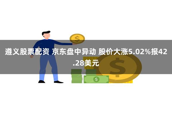 遵义股票配资 京东盘中异动 股价大涨5.02%报42.28美元