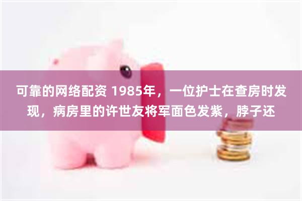 可靠的网络配资 1985年，一位护士在查房时发现，病房里的许世友将军面色发紫，脖子还